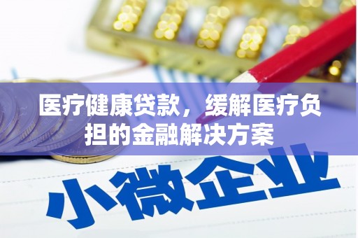 肥乡医疗健康贷款，缓解医疗负担的金融解决方案