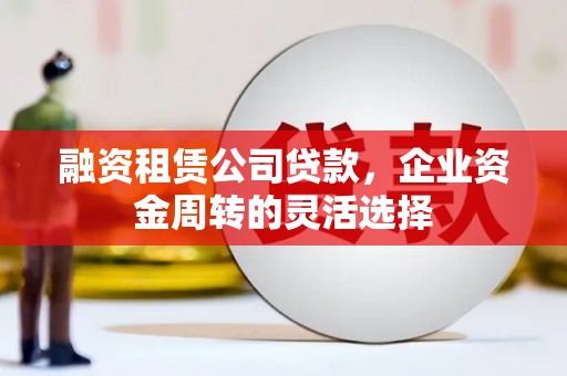 肥乡融资租赁公司贷款，企业资金周转的灵活选择