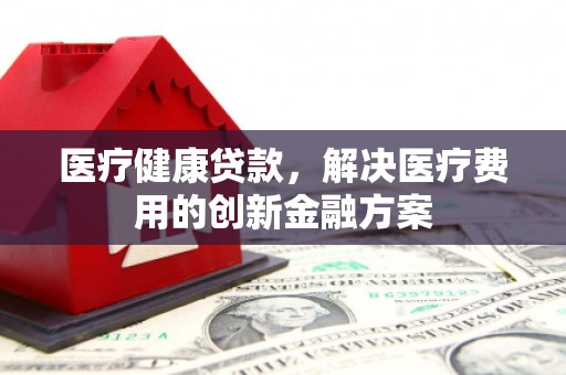 肥乡医疗健康贷款，解决医疗费用的创新金融方案