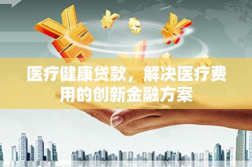 肥乡医疗健康贷款，解决医疗费用的创新金融方案