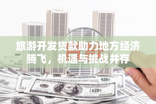 肥乡旅游开发贷款助力地方经济腾飞，机遇与挑战并存