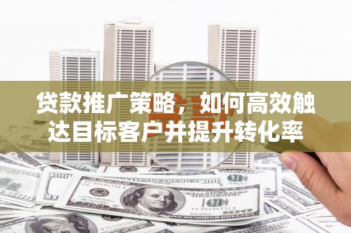 肥乡贷款推广策略，如何高效触达目标客户并提升转化率