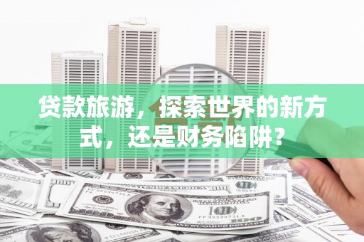 肥乡贷款旅游，探索世界的新方式，还是财务陷阱？