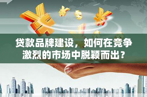 肥乡贷款品牌建设，如何在竞争激烈的市场中脱颖而出？