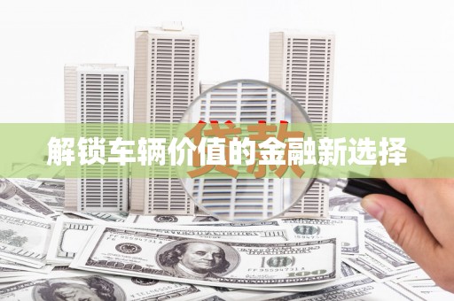 肥乡解锁车辆价值的金融新选择